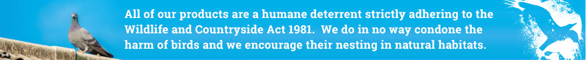 
All of our products are a humane deterrent strictly adhering to the Wildlife and Countryside Act 1981. We do in no way condone the harm of birds and we encourage their nesting in natural habitats.